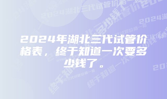 2024年湖北三代试管价格表，终于知道一次要多少钱了。