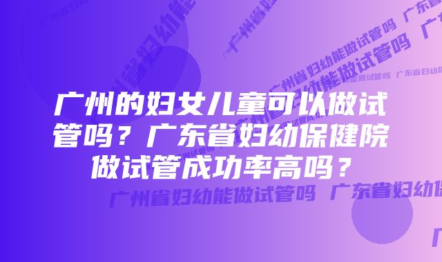 广州的妇女儿童可以做试管吗？广东省妇幼保健院做试管成功率高吗？