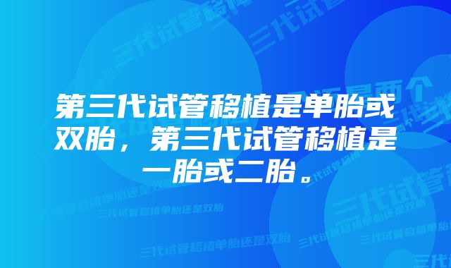 第三代试管移植是单胎或双胎，第三代试管移植是一胎或二胎。