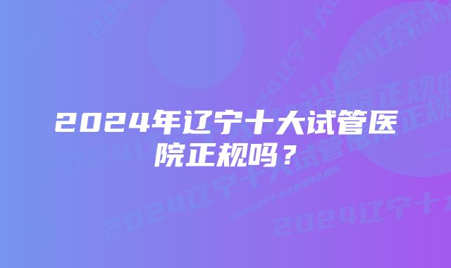 2024年辽宁十大试管医院正规吗？