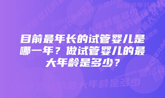 目前最年长的试管婴儿是哪一年？做试管婴儿的最大年龄是多少？