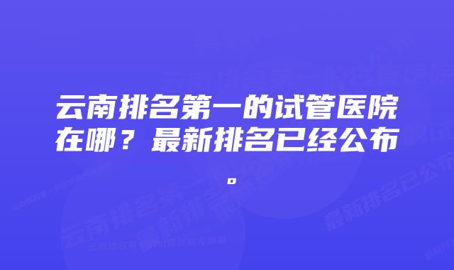 云南排名第一的试管医院在哪？最新排名已经公布。