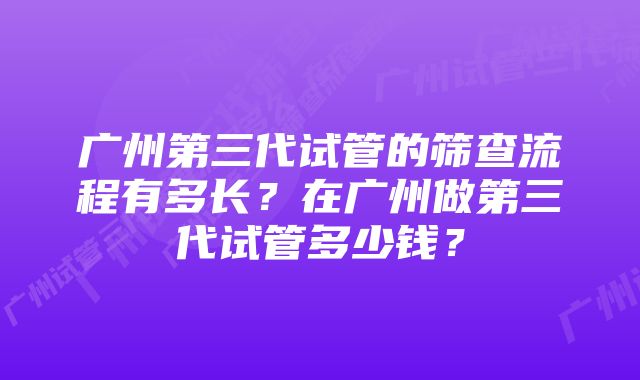 广州第三代试管的筛查流程有多长？在广州做第三代试管多少钱？