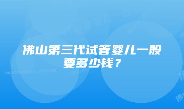 佛山第三代试管婴儿一般要多少钱？