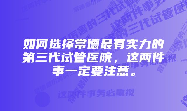 如何选择常德最有实力的第三代试管医院，这两件事一定要注意。