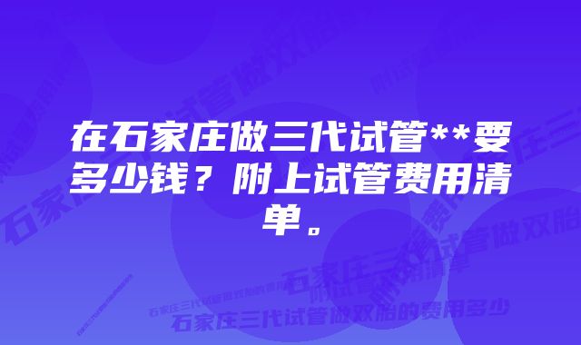 在石家庄做三代试管**要多少钱？附上试管费用清单。