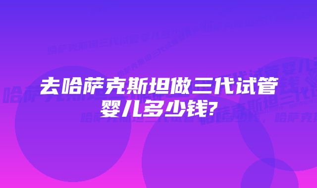 去哈萨克斯坦做三代试管婴儿多少钱?