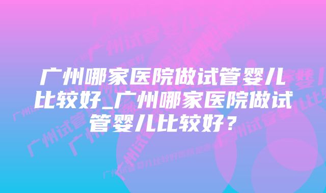 广州哪家医院做试管婴儿比较好_广州哪家医院做试管婴儿比较好？