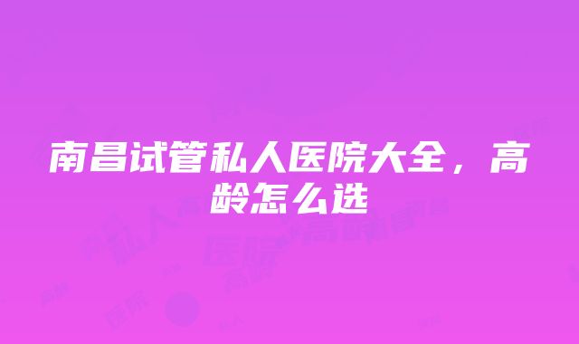 南昌试管私人医院大全，高龄怎么选