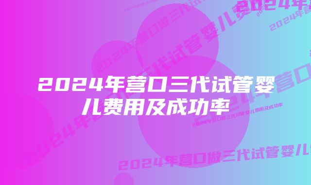 2024年营口三代试管婴儿费用及成功率