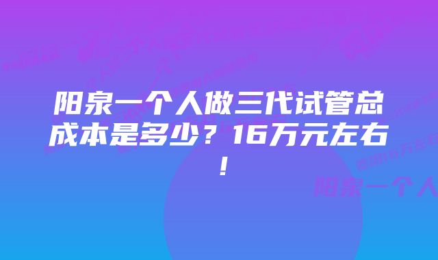 阳泉一个人做三代试管总成本是多少？16万元左右！