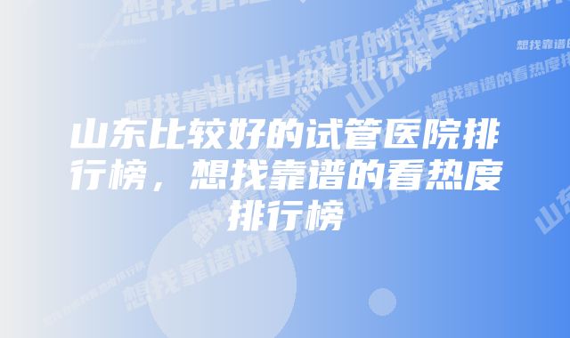 山东比较好的试管医院排行榜，想找靠谱的看热度排行榜