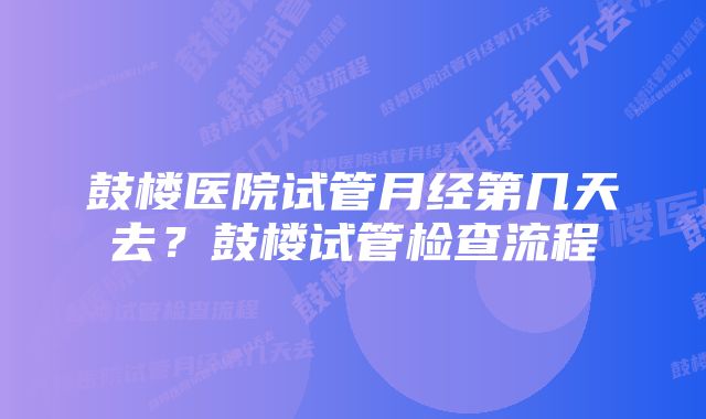 鼓楼医院试管月经第几天去？鼓楼试管检查流程