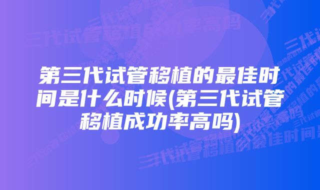 第三代试管移植的最佳时间是什么时候(第三代试管移植成功率高吗)