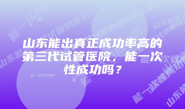 山东能出真正成功率高的第三代试管医院，能一次性成功吗？