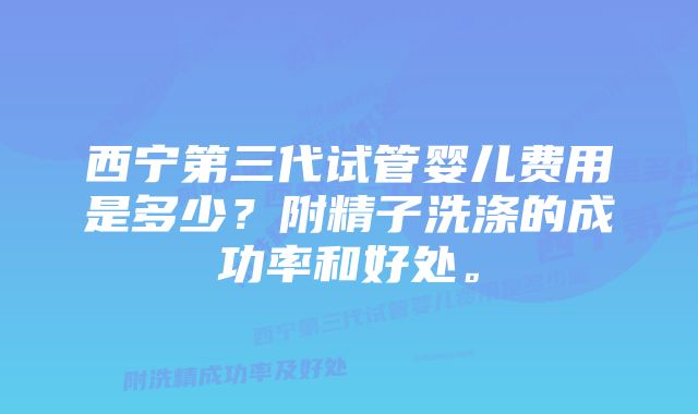 西宁第三代试管婴儿费用是多少？附精子洗涤的成功率和好处。