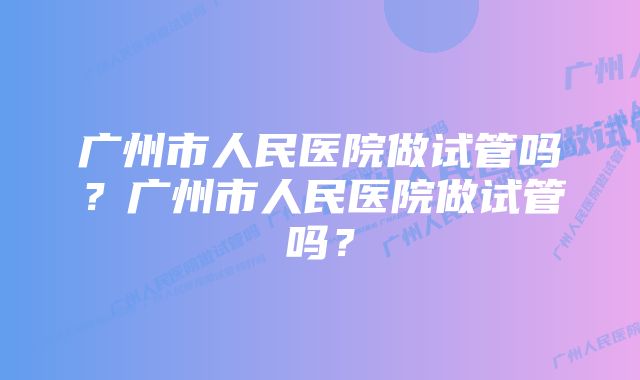 广州市人民医院做试管吗？广州市人民医院做试管吗？