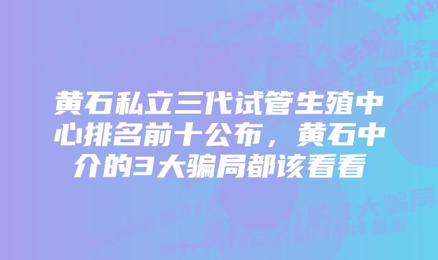 黄石私立三代试管生殖中心排名前十公布，黄石中介的3大骗局都该看看