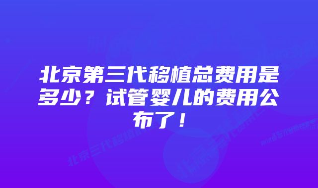 北京第三代移植总费用是多少？试管婴儿的费用公布了！