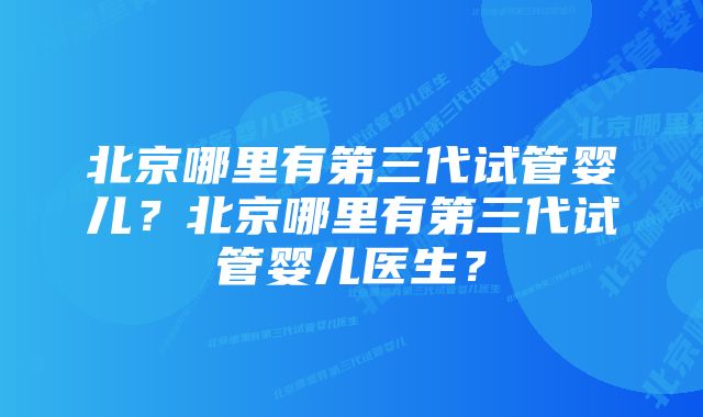 北京哪里有第三代试管婴儿？北京哪里有第三代试管婴儿医生？