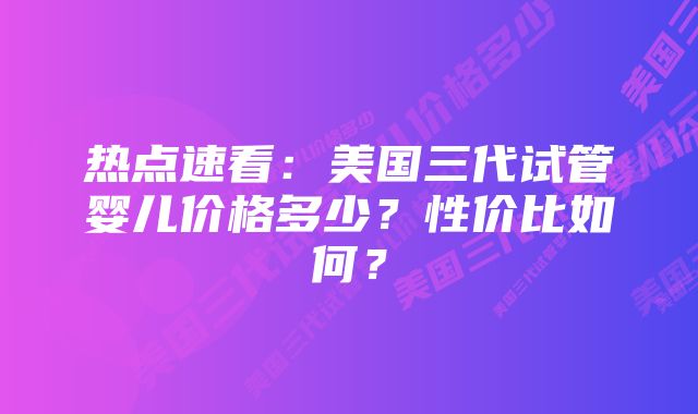 热点速看：美国三代试管婴儿价格多少？性价比如何？