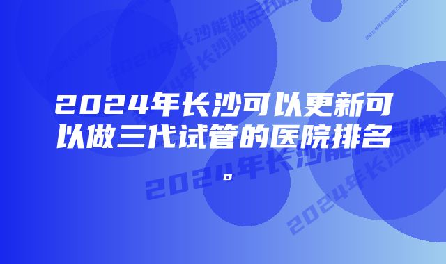 2024年长沙可以更新可以做三代试管的医院排名。