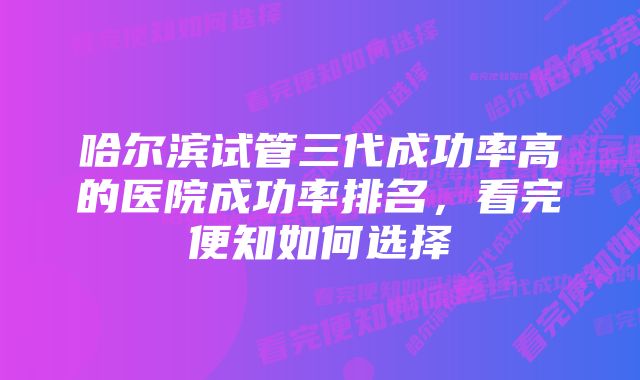 哈尔滨试管三代成功率高的医院成功率排名，看完便知如何选择