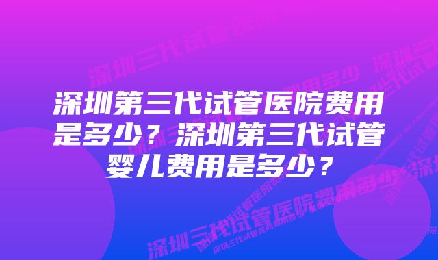 深圳第三代试管医院费用是多少？深圳第三代试管婴儿费用是多少？