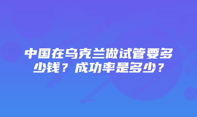 中国在乌克兰做试管要多少钱？成功率是多少？