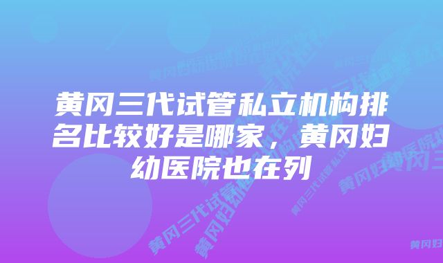 黄冈三代试管私立机构排名比较好是哪家，黄冈妇幼医院也在列