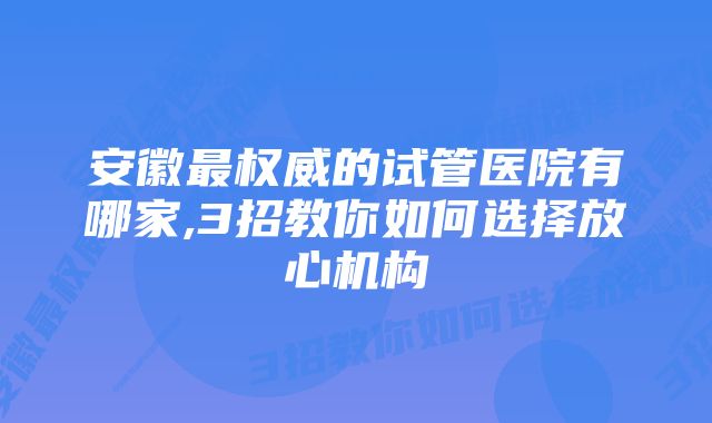 安徽最权威的试管医院有哪家,3招教你如何选择放心机构