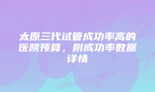 太原三代试管成功率高的医院预算，附成功率数据详情