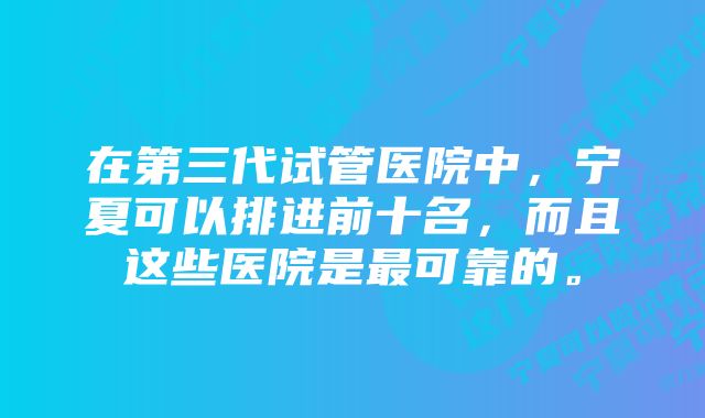 在第三代试管医院中，宁夏可以排进前十名，而且这些医院是最可靠的。