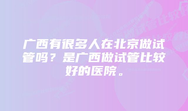 广西有很多人在北京做试管吗？是广西做试管比较好的医院。