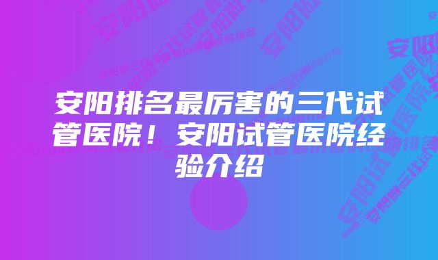 安阳排名最厉害的三代试管医院！安阳试管医院经验介绍