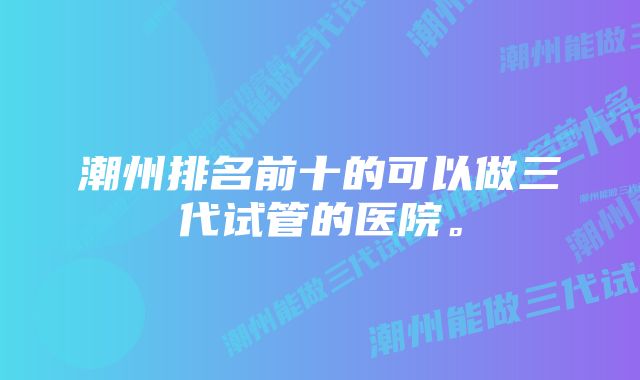 潮州排名前十的可以做三代试管的医院。