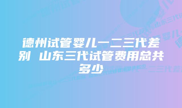 德州试管婴儿一二三代差别 山东三代试管费用总共多少