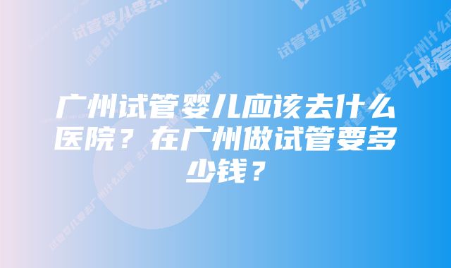 广州试管婴儿应该去什么医院？在广州做试管要多少钱？