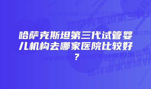 哈萨克斯坦第三代试管婴儿机构去哪家医院比较好？