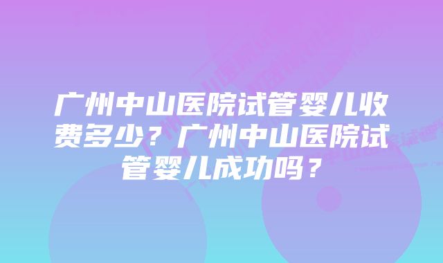 广州中山医院试管婴儿收费多少？广州中山医院试管婴儿成功吗？