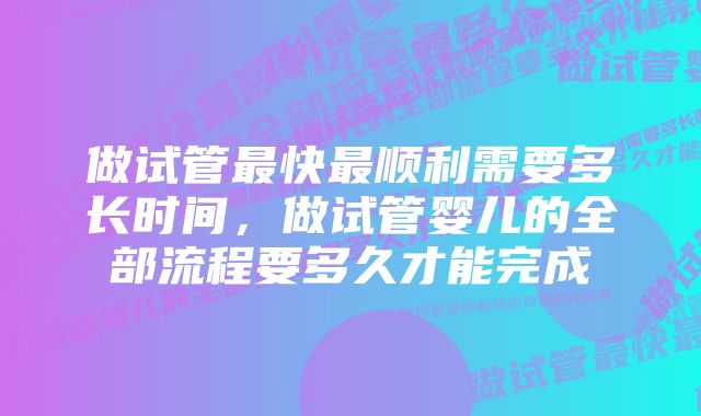 做试管最快最顺利需要多长时间，做试管婴儿的全部流程要多久才能完成