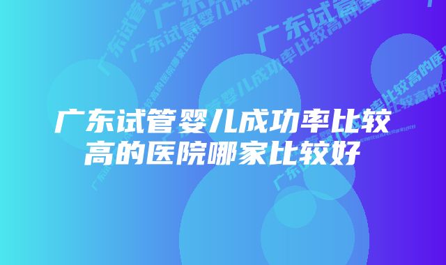 广东试管婴儿成功率比较高的医院哪家比较好