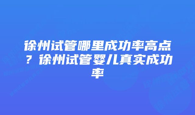 徐州试管哪里成功率高点？徐州试管婴儿真实成功率