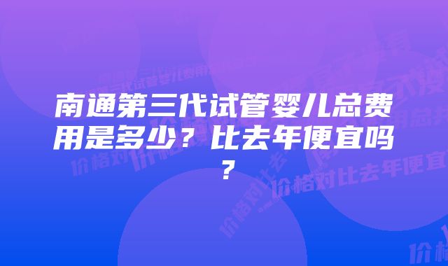 南通第三代试管婴儿总费用是多少？比去年便宜吗？