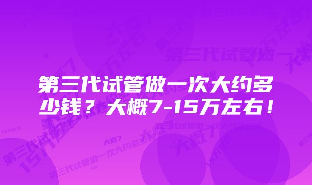 第三代试管做一次大约多少钱？大概7-15万左右！