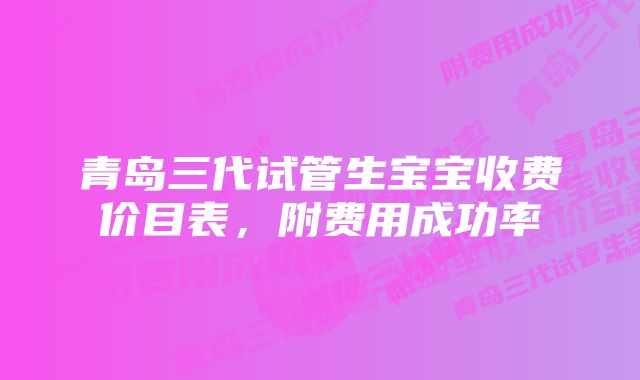 青岛三代试管生宝宝收费价目表，附费用成功率