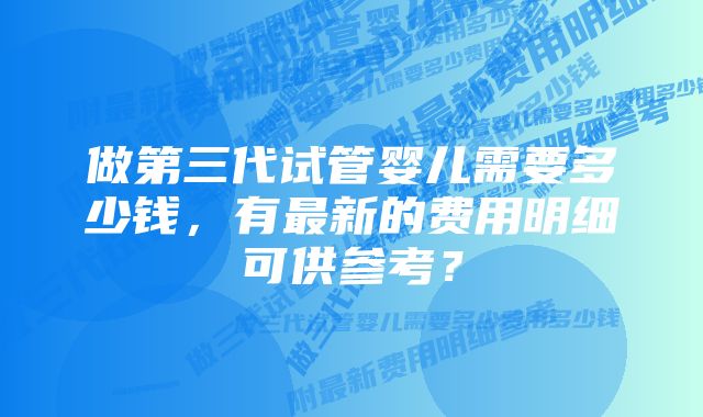 做第三代试管婴儿需要多少钱，有最新的费用明细可供参考？