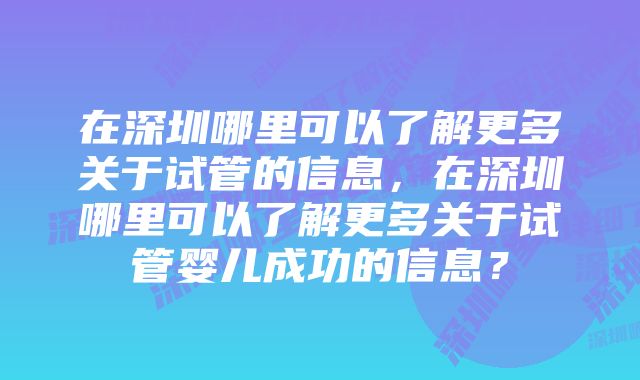 在深圳哪里可以了解更多关于试管的信息，在深圳哪里可以了解更多关于试管婴儿成功的信息？