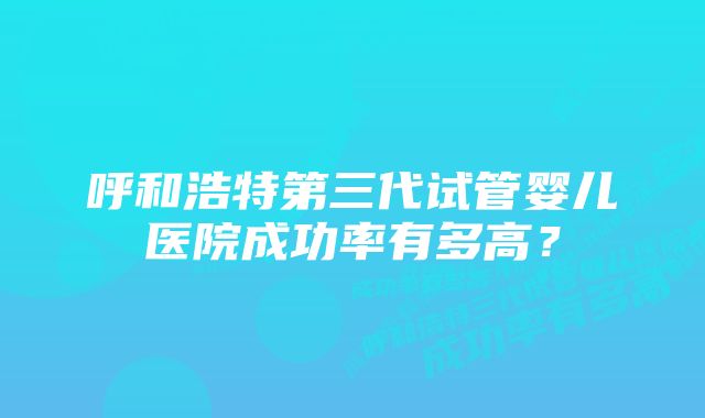 呼和浩特第三代试管婴儿医院成功率有多高？