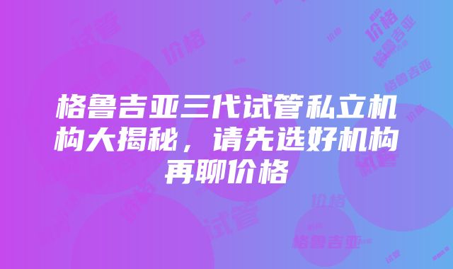 格鲁吉亚三代试管私立机构大揭秘，请先选好机构再聊价格